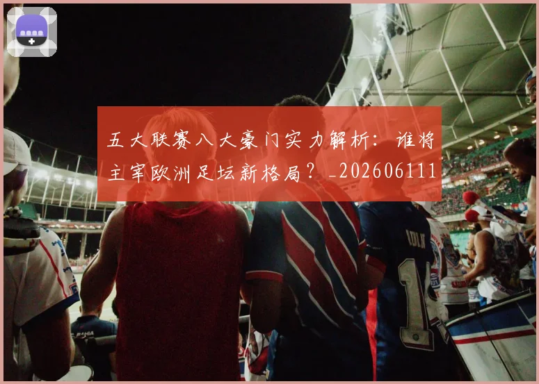 五大联赛八大豪门实力解析:谁将主宰欧洲足坛新格局?_20260611141019