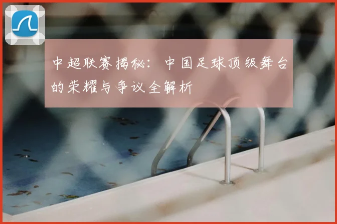 中超联赛揭秘:中国足球顶级舞台的荣耀与争议全解析