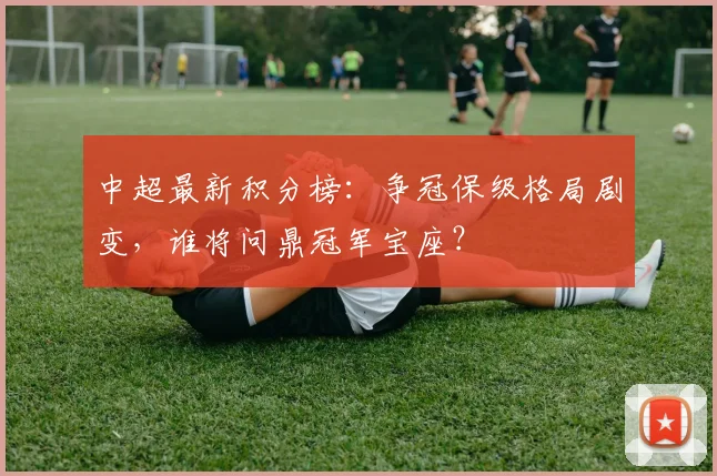 中超最新积分榜:争冠保级格局剧变,谁将问鼎冠军宝座?