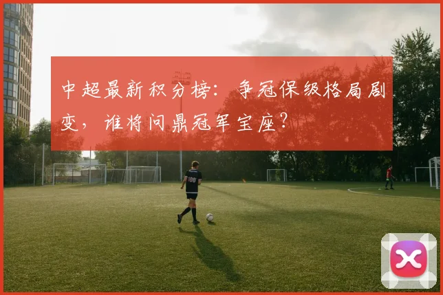 中超最新积分榜：争冠保级格局剧变，谁将问鼎冠军宝座？