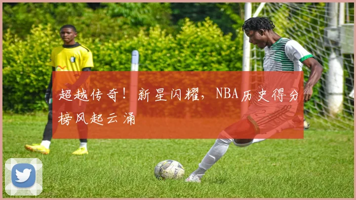 超越传奇！新星闪耀，NBA历史得分榜风起云涌