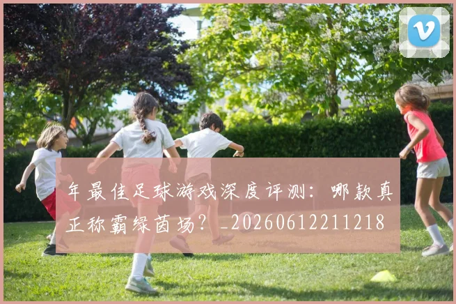 年最佳足球游戏深度评测:哪款真正称霸绿茵场?_20260612211218