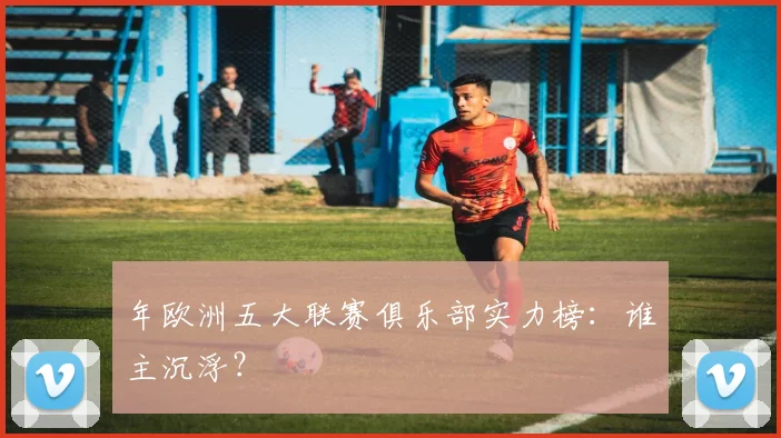 年欧洲五大联赛俱乐部实力榜：谁主沉浮？