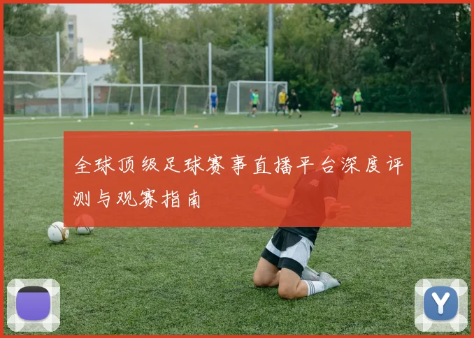 全球顶级足球赛事直播平台深度评测与观赛指南