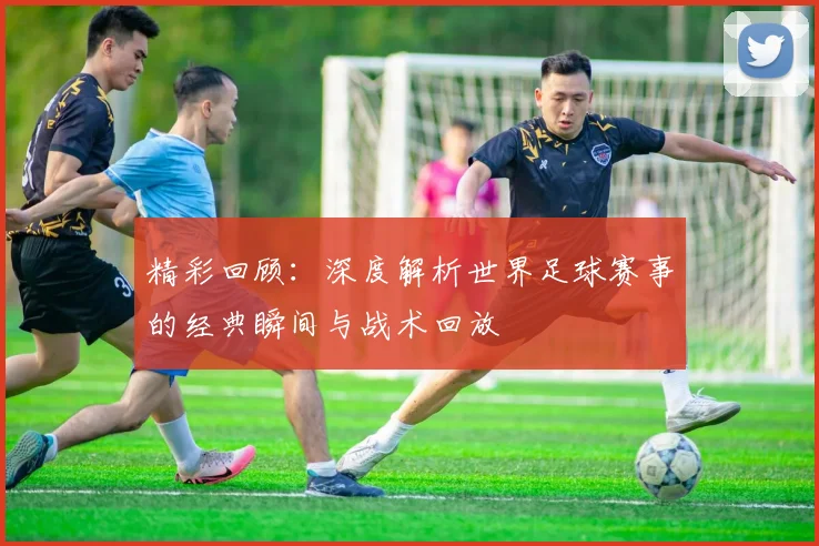 精彩回顾:深度解析世界足球赛事的经典瞬间与战术回放