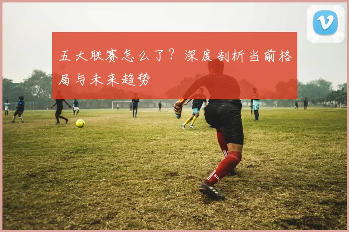 五大联赛怎么了?深度剖析当前格局与未来趋势
