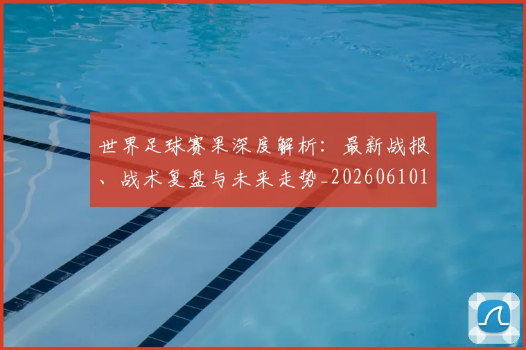 世界足球赛果深度解析:最新战报、战术复盘与未来走势_20260610190223